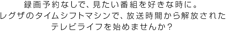 録画予約なしで、見たい番組を好きな時に。レグザのタイムシフトマシンで、放送時間から解放されたテレビライフを始めませんか?